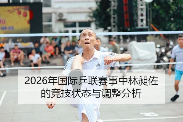 2026年国际乒联赛事中林昶佐的竞技状态与调整分析