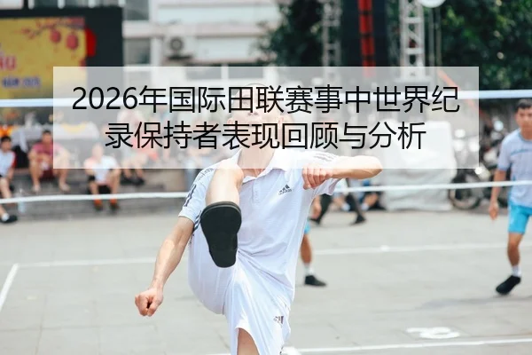 2026年国际田联赛事中世界纪录保持者表现回顾与分析