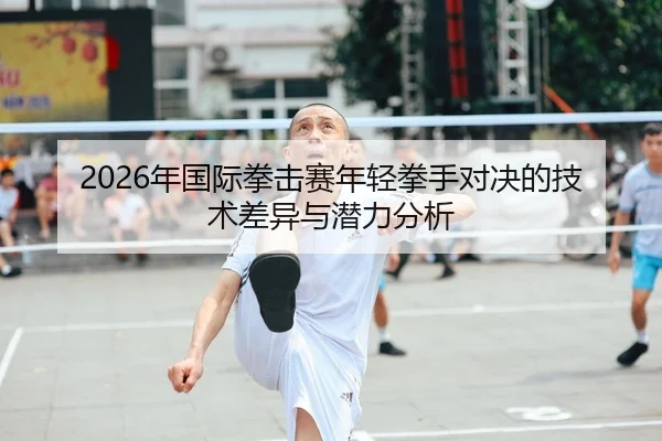2026年国际拳击赛年轻拳手对决的技术差异与潜力分析